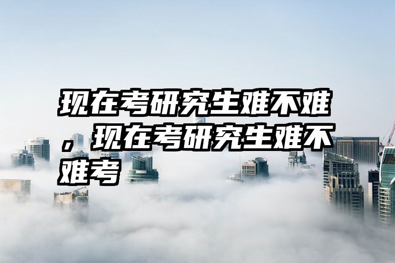 现在考研究生难不难，现在考研究生难不难考