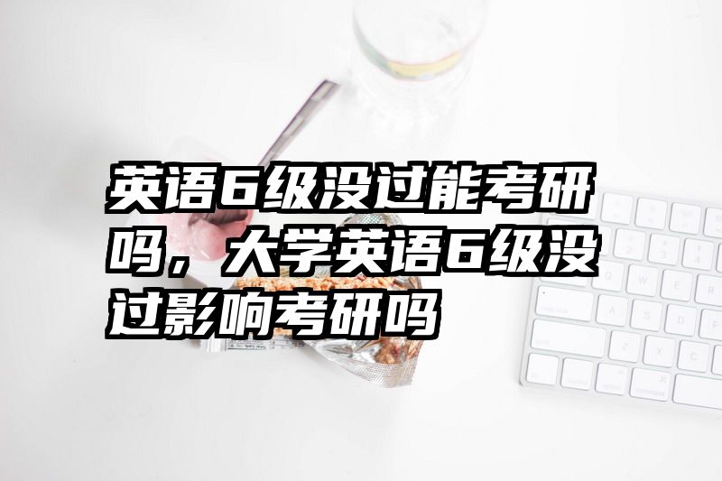 英语6级没过能考研吗,大学英语6级没过影响考研吗