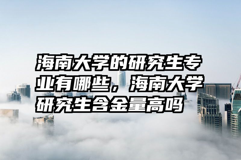 海南大学的研究生专业有哪些，海南大学研究生含金量高吗