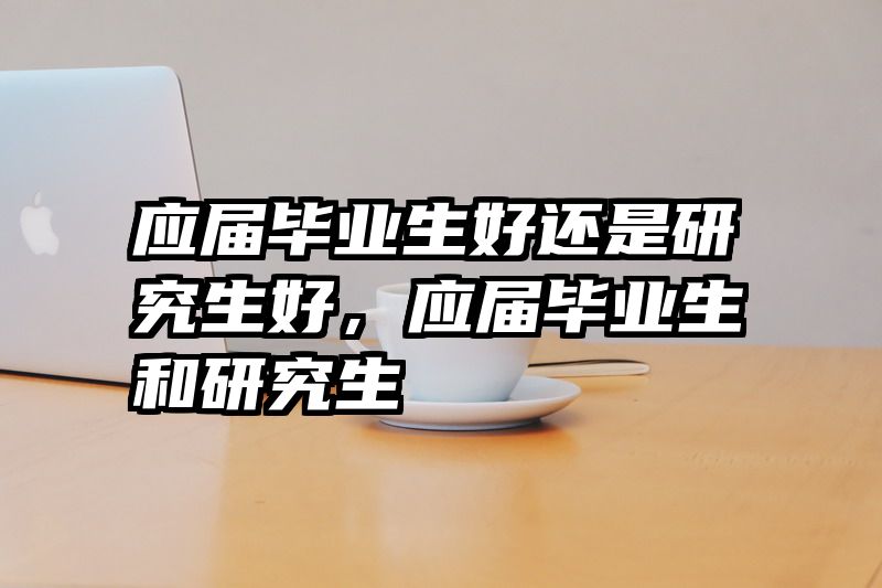应届毕业生好还是研究生好，应届毕业生和研究生