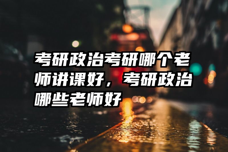 考研政治考研哪个老师讲课好，考研政治哪些老师好