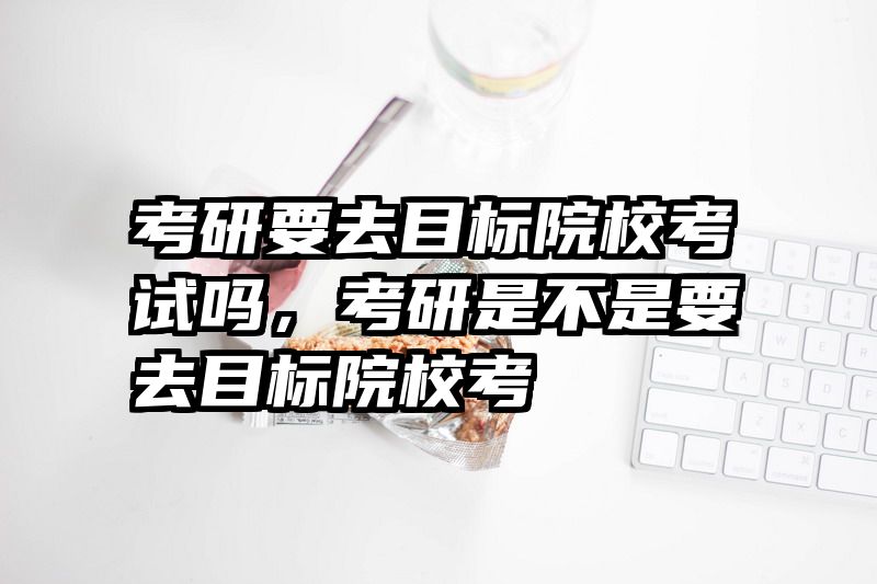 考研要去目标院校考试吗，考研是不是要去目标院校考