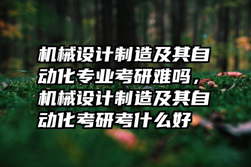 机械设计制造及其自动化专业考研难吗，机械设计制造及其自动化考研考什么好
