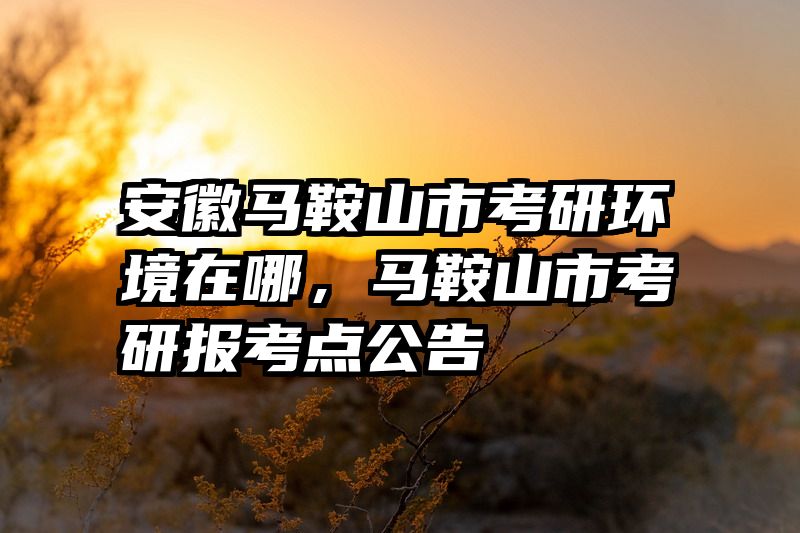 安徽马鞍山市考研环境在哪，马鞍山市考研报考点公告