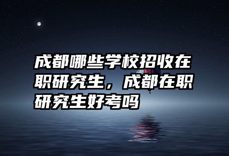 成都哪些学校招收在职研究生，成都在职研究生好考吗