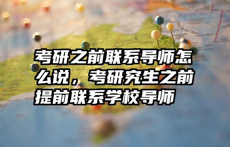 考研之前联系导师怎么说，考研究生之前提前联系学校导师