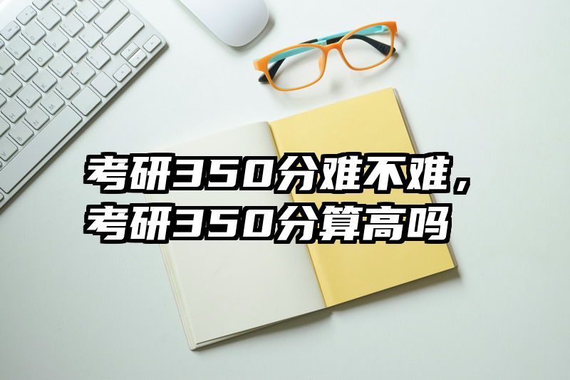 考研350分难不难，考研350分算高吗