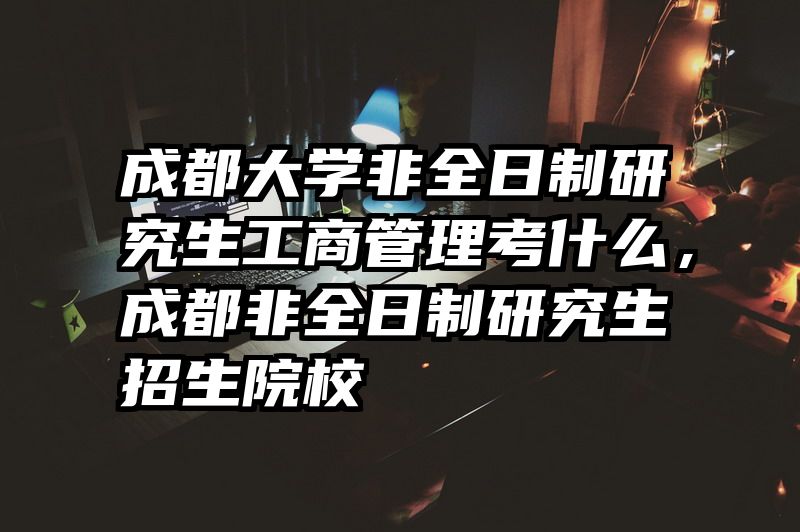 成都大学非全日制研究生工商管理考什么，成都非全日制研究生招生院校