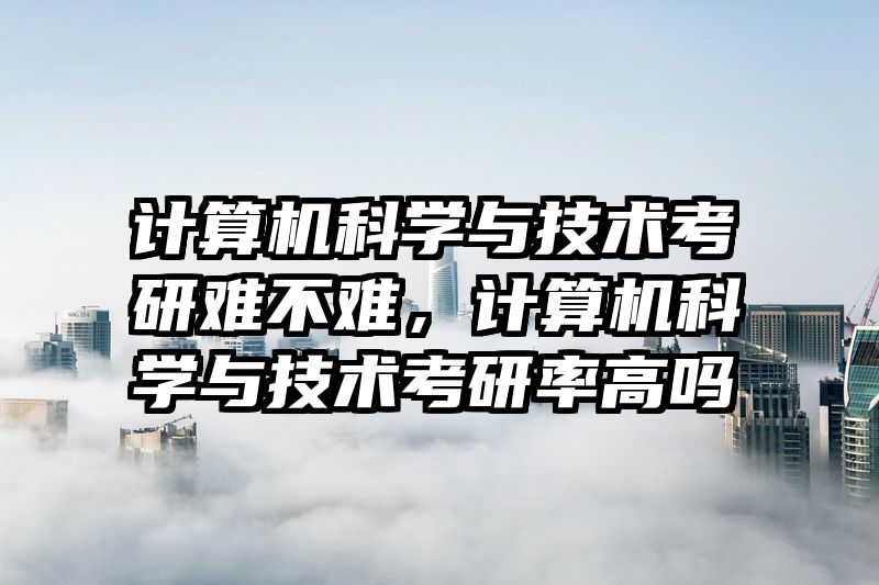 计算机科学与技术考研难不难，计算机科学与技术考研率高吗