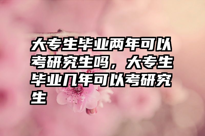 大专生毕业两年可以考研究生吗,大专生毕业几年可以考研究生