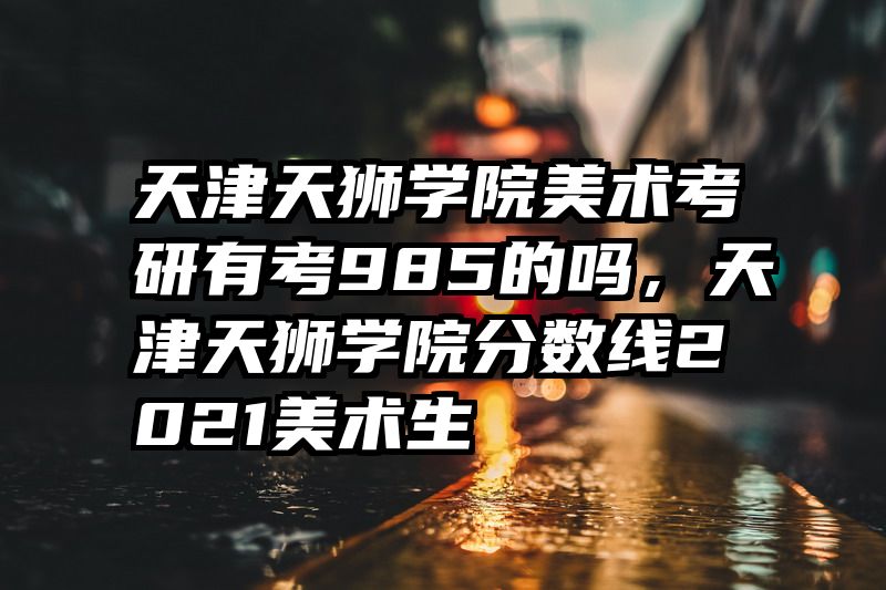 天津天狮学院美术考研有考985的吗，天津天狮学院分数线2021美术生