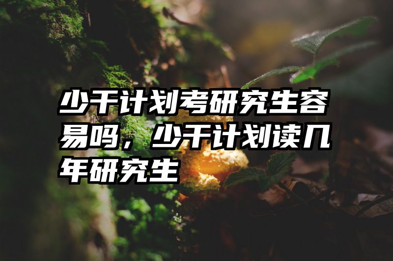 少干计划考研究生容易吗，少干计划读几年研究生