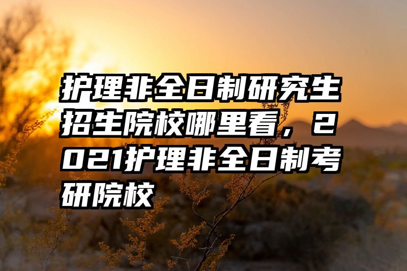护理非全日制研究生招生院校哪里看，2021护理非全日制考研院校