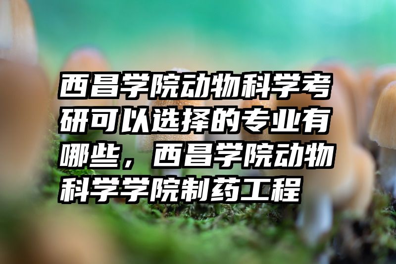 西昌学院动物科学考研可以选择的专业有哪些，西昌学院动物科学学院制药工程