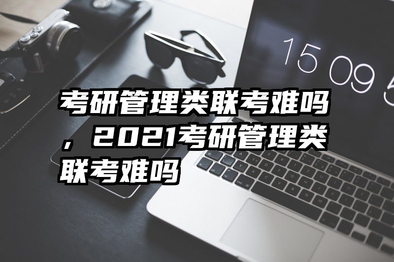 考研管理类联考难吗，2021考研管理类联考难吗