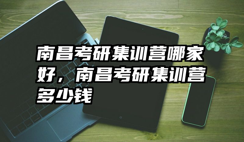 南昌考研集训营哪家好，南昌考研集训营多少钱