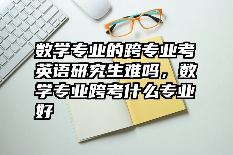 数学专业的跨专业考英语研究生难吗，数学专业跨考什么专业好