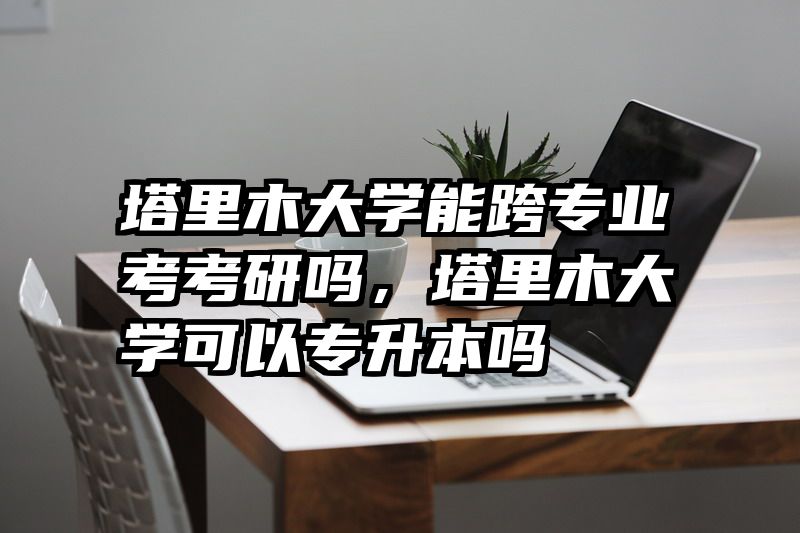塔里木大学能跨专业考考研吗，塔里木大学可以专升本吗