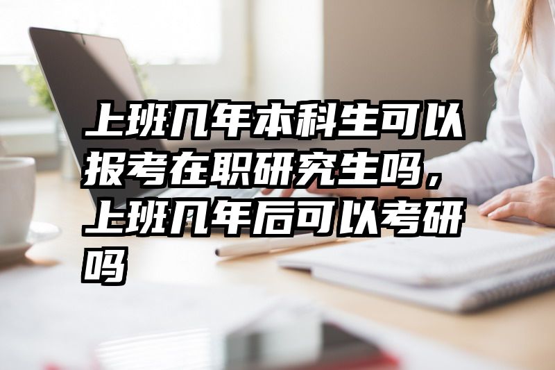 上班几年本科生可以报考在职研究生吗,上班几年后可以考研吗