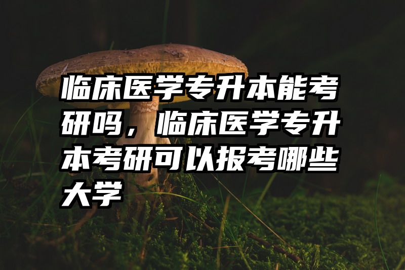 临床医学专升本能考研吗,临床医学专升本考研可以报考哪些大学