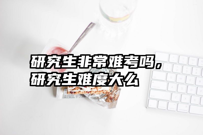 研究生非常难考吗，研究生难度大么