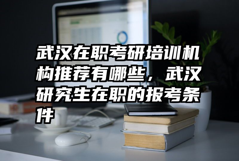 武汉在职考研培训机构推荐有哪些,武汉研究生在职的报考条件