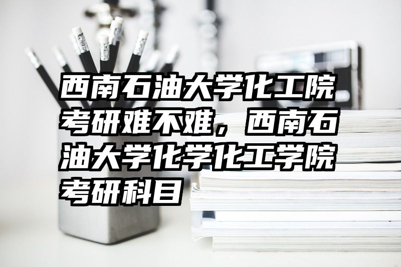 西南石油大学化工院考研难不难，西南石油大学化学化工学院考研科目
