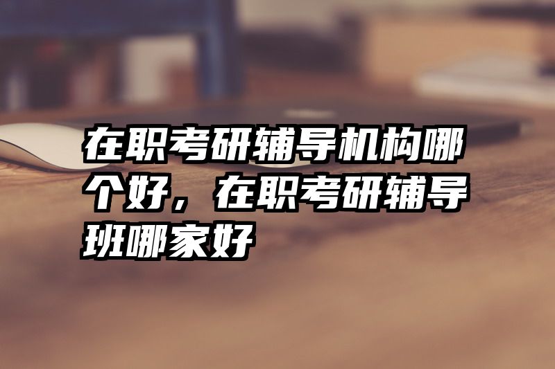 在职考研辅导机构哪个好，在职考研辅导班哪家好