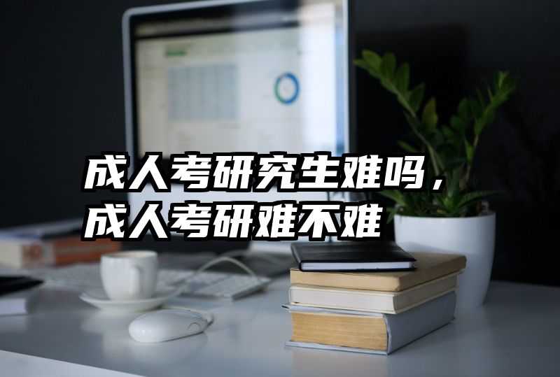 成人考研究生难吗，成人考研难不难