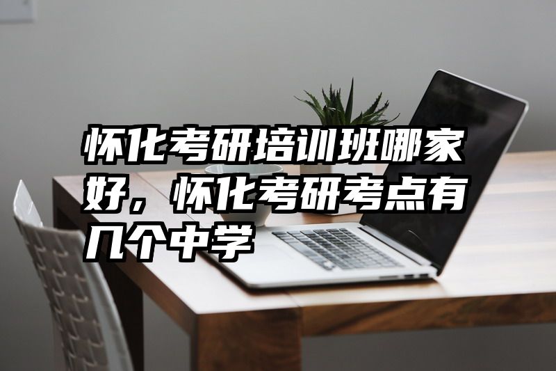 怀化考研培训班哪家好，怀化考研考点有几个中学