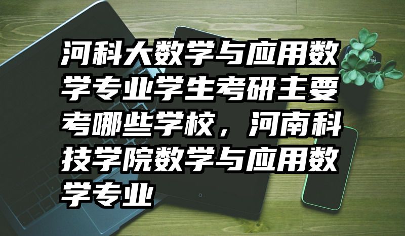 河科大数学与应用数学专业学生考研主要考哪些学校,河南科技学院数学与应用数学专业