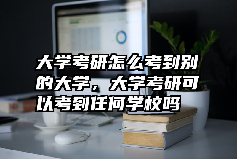 大学考研怎么考到别的大学，大学考研可以考到任何学校吗