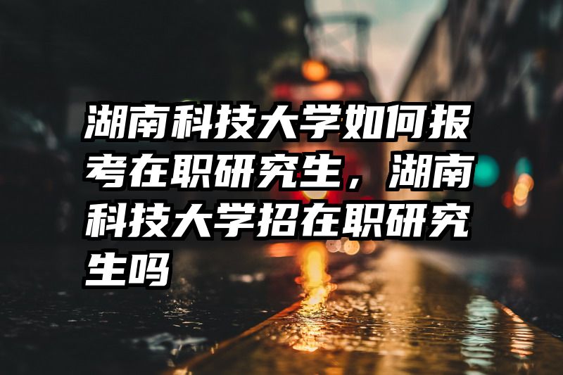 湖南科技大学如何报考在职研究生,湖南科技大学招在职研究生吗