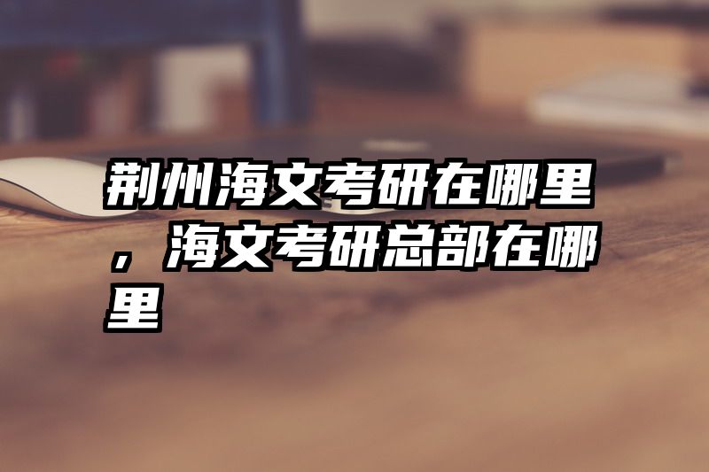 荆州海文考研在哪里,海文考研总部在哪里