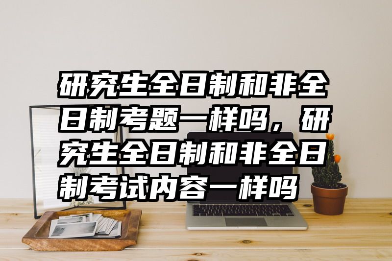 研究生全日制和非全日制考题一样吗，研究生全日制和非全日制考试内容一样吗