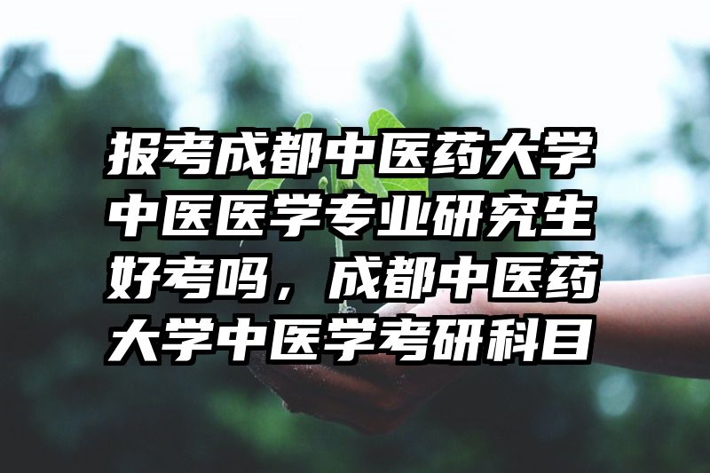 报考成都中医药大学中医医学专业研究生好考吗，成都中医药大学中医学考研科目