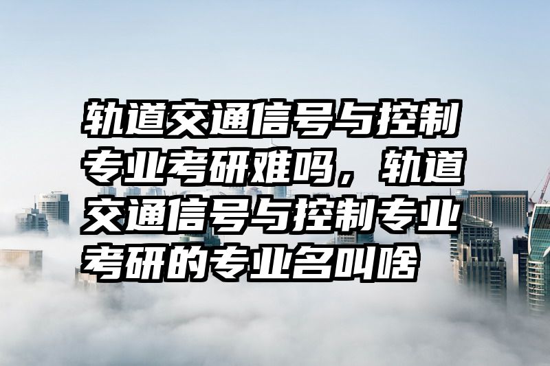 轨道交通信号与控制专业考研难吗，轨道交通信号与控制专业考研的专业名叫啥