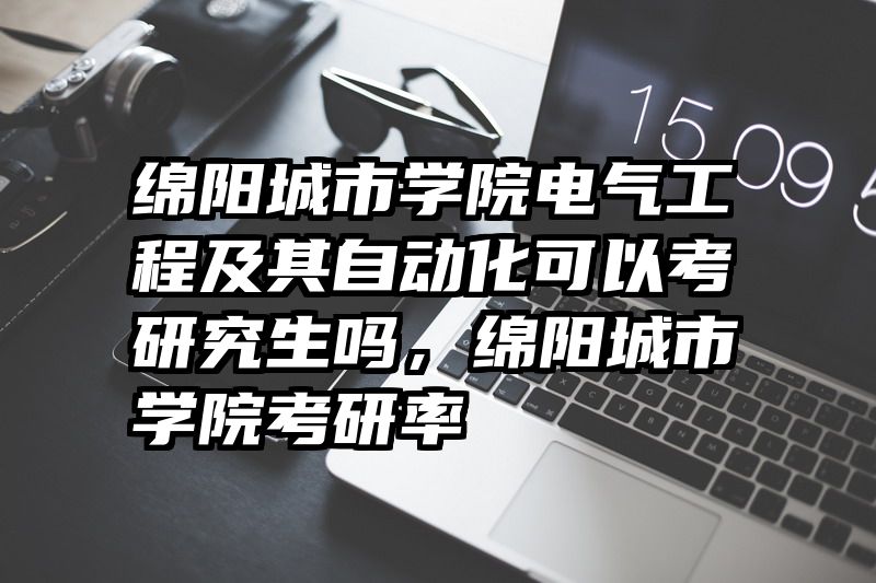 绵阳城市学院电气工程及其自动化可以考研究生吗，绵阳城市学院考研率