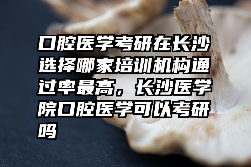 口腔医学考研在长沙选择哪家培训机构通过率最高，长沙医学院口腔医学可以考研吗