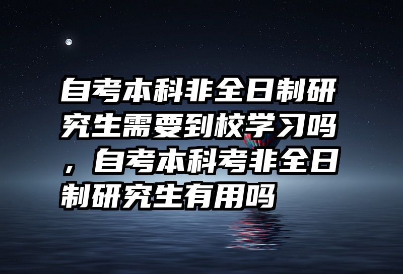 自考本科非全日制研究生需要到校学习吗，自考本科考非全日制研究生有用吗