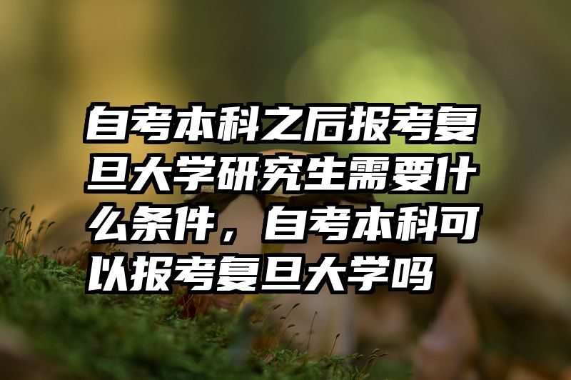 自考本科之后报考复旦大学研究生需要什么条件，自考本科可以报考复旦大学吗