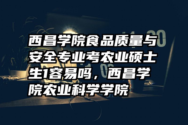 西昌学院食品质量与安全专业考农业硕士生1容易吗，西昌学院农业科学学院