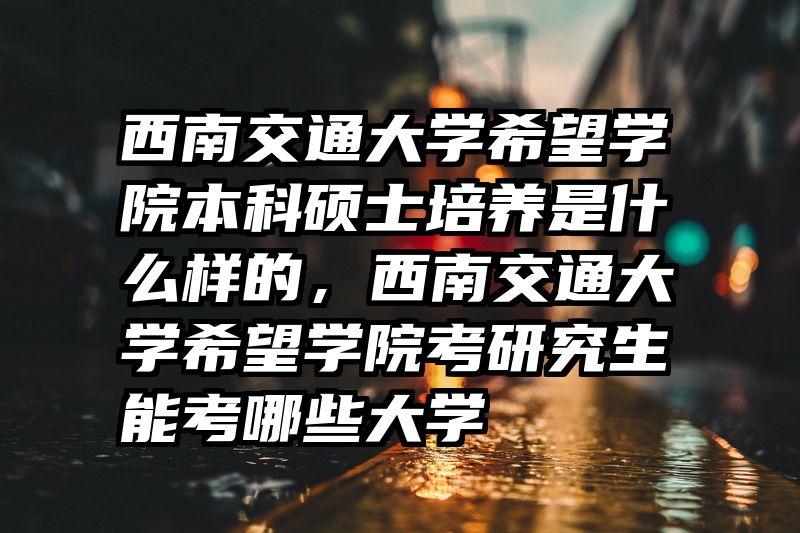 西南交通大学希望学院本科硕士培养是什么样的，西南交通大学希望学院考研究生能考哪些大学
