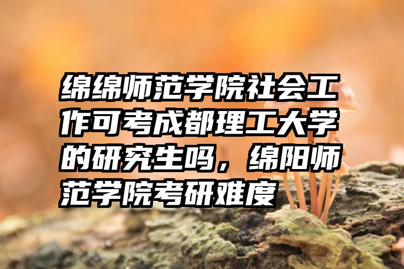 绵绵师范学院社会工作可考成都理工大学的研究生吗,绵阳师范学院考研难度