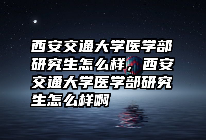西安交通大学医学部研究生怎么样，西安交通大学医学部研究生怎么样啊