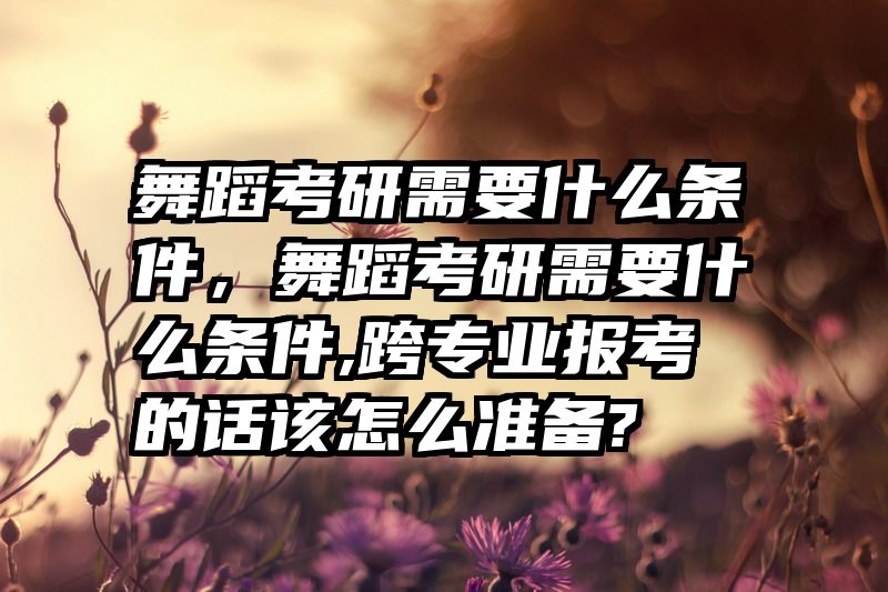 舞蹈考研需要什么条件，舞蹈考研需要什么条件,跨专业报考的话该怎么准备?