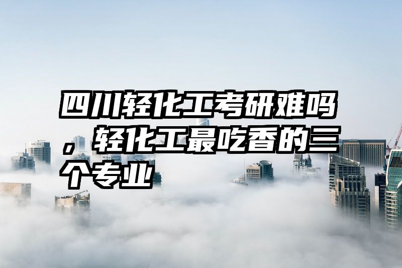 四川轻化工考研难吗，轻化工最吃香的三个专业