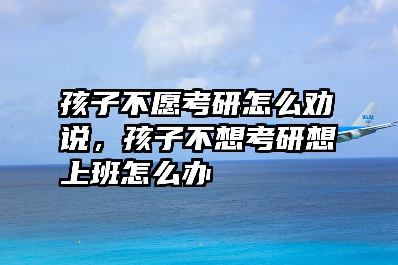 孩子不愿考研怎么劝说，孩子不想考研想上班怎么办