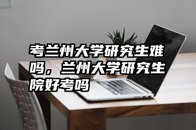 考兰州大学研究生难吗，兰州大学研究生院好考吗