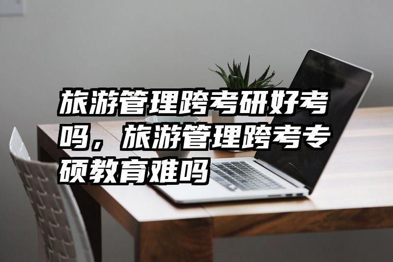 旅游管理跨考研好考吗,旅游管理跨考专硕教育难吗